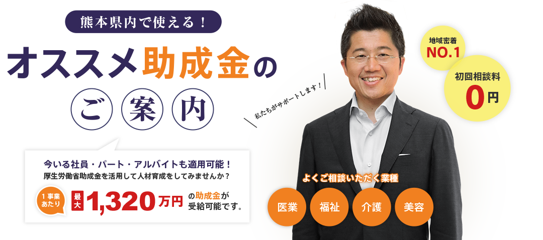 熊本県内で使える!|オススメ助成金のご案内|今いる社員・パート・アルバイトも適用可能!|厚生労働省助成金を活用して人材育成をしてみませんか?|1事業あたり最大270万円の助成金が受給可能です。|地域密着No.1|初回相談料0円|よくご相談いただく業種|医業・福祉・介護・美容|私たちがサポートします!